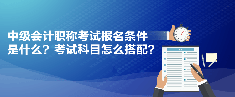 中級(jí)會(huì)計(jì)職稱(chēng)考試報(bào)名條件是什么？考試科目怎么搭配？