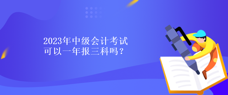 2023年中級(jí)會(huì)計(jì)考試可以一年報(bào)三科嗎？