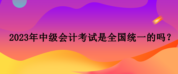 2023年中級(jí)會(huì)計(jì)考試是全國統(tǒng)一的嗎？