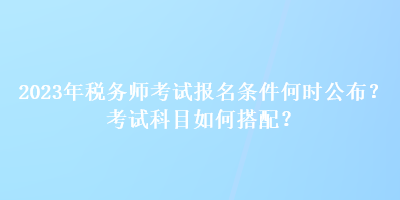 2023年稅務(wù)師考試報名條件何時公布？考試科目如何搭配？