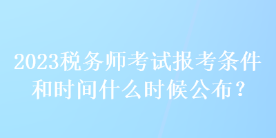 2023稅務(wù)師考試報考條件和時間什么時候公布？