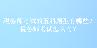 稅務(wù)師考試的五科題型有哪些？稅務(wù)師考試怎么考？