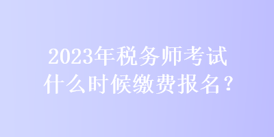 2023年稅務(wù)師考試什么時候繳費(fèi)報(bào)名？