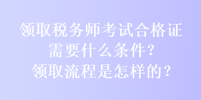 領(lǐng)取稅務(wù)師考試合格證需要什么條件？領(lǐng)取流程是怎樣的？