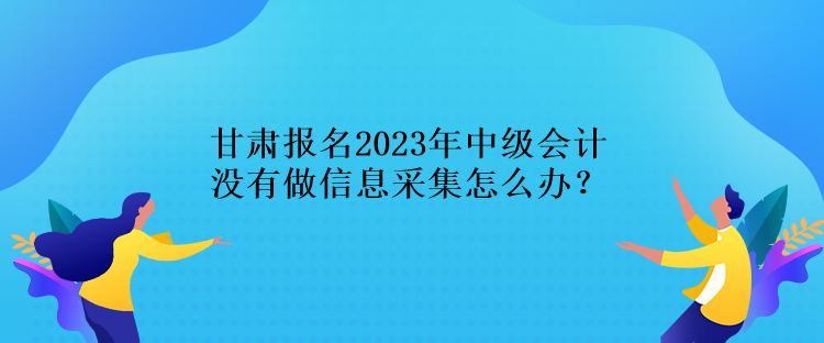 甘肅報名2023年中級會計沒有做信息采集怎么辦？