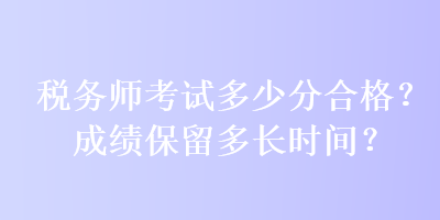 稅務(wù)師考試多少分合格？成績(jī)保留多長(zhǎng)時(shí)間？