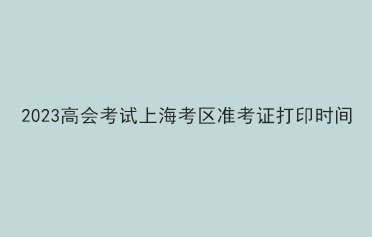 2023高會(huì)考試上?？紖^(qū)準(zhǔn)考證打印時(shí)間