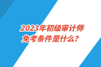 2023年初級審計(jì)師免考條件是什么？