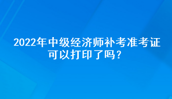 2022年中級(jí)經(jīng)濟(jì)師補(bǔ)考準(zhǔn)考證可以打印了嗎？