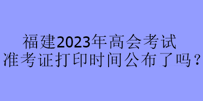 福建2023年高會考試準(zhǔn)考證打印時間公布了嗎？