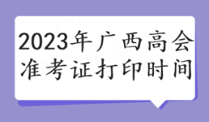 2023年廣西高會(huì)準(zhǔn)考證打印時(shí)間