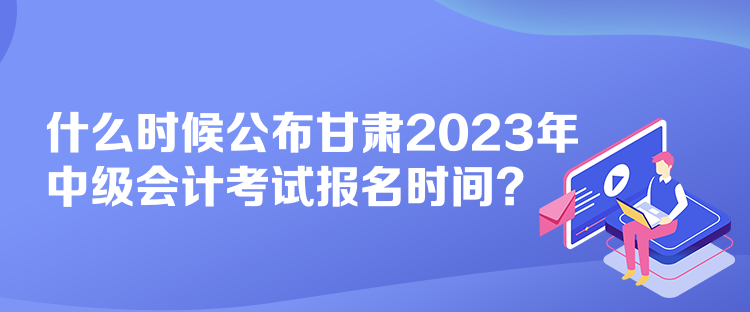 什么時候公布甘肅2023年中級會計考試報名時間？