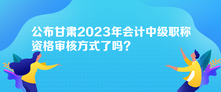 公布甘肅2023年會(huì)計(jì)中級(jí)職稱資格審核方式了嗎？