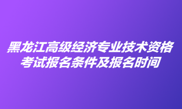 黑龍江高級經濟專業(yè)技術資格考試報名條件及報名時間