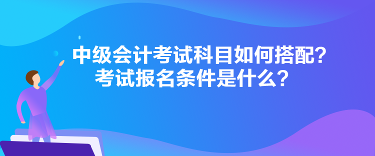 中級會計考試科目如何搭配？考試報名條件是什么？