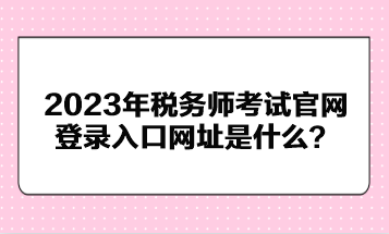 2023年稅務(wù)師考試官網(wǎng)登錄入口網(wǎng)址是什么？