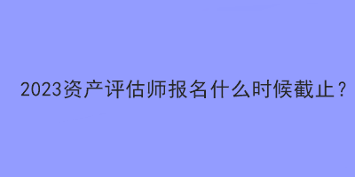 2023資產(chǎn)評估師報(bào)名什么時(shí)候截止？