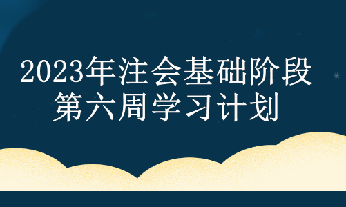 2023年注會(huì)基礎(chǔ)階段第六周學(xué)習(xí)計(jì)劃