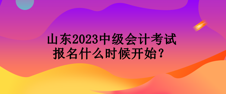 山東2023中級會計考試報名什么時候開始？