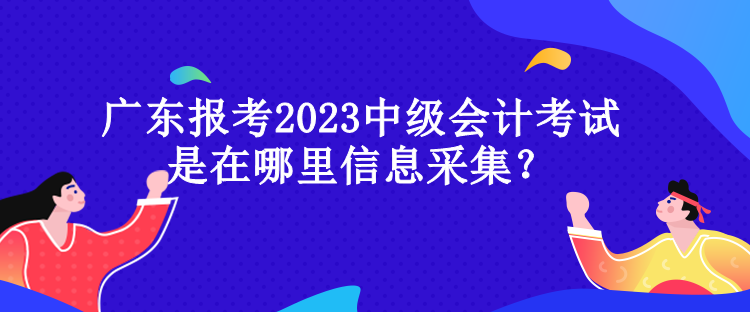 廣東報(bào)考2023中級會計(jì)考試是在哪里信息采集？