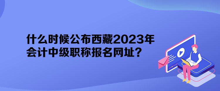 什么時(shí)候公布西藏2023年會(huì)計(jì)中級(jí)職稱報(bào)名網(wǎng)址？