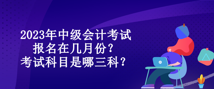 2023年中級(jí)會(huì)計(jì)考試報(bào)名在幾月份？考試科目是哪三科？