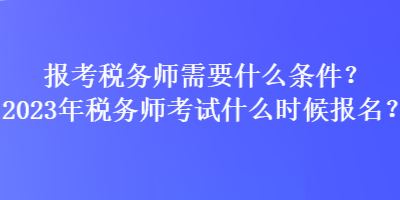 報考稅務師需要什么條件？2023年稅務師考試什么時候報名？