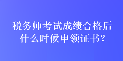 稅務(wù)師考試成績(jī)合格后什么時(shí)候申領(lǐng)證書？