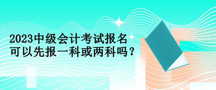 2023中級會計考試報名可以先報一科或兩科嗎？