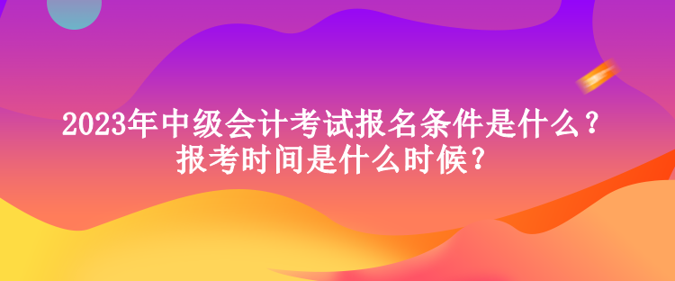 2023年中級會計考試報名條件是什么？報考時間是什么時候？