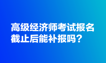 高級(jí)經(jīng)濟(jì)師考試報(bào)名截止后能補(bǔ)報(bào)嗎？