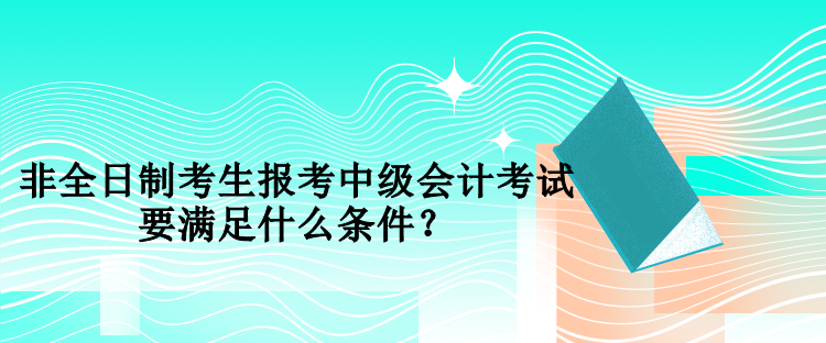 非全日制考生報考中級會計考試要滿足什么條件？