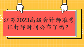 江蘇2023高級會計師準考證打印時間公布了嗎？