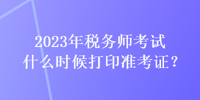 2023年稅務(wù)師考試什么時(shí)候打印準(zhǔn)考證？