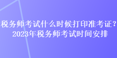 稅務(wù)師考試什么時(shí)候打印準(zhǔn)考證？2023年稅務(wù)師考試時(shí)間安排