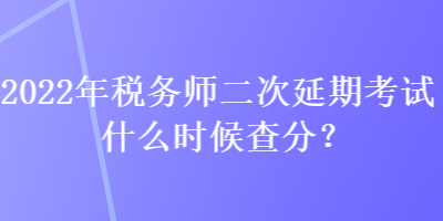 2022年稅務師二次延期考試什么時候查分？