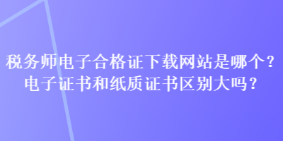 稅務(wù)師電子合格證下載網(wǎng)站是哪個(gè)？電子證書和紙質(zhì)證書區(qū)別大嗎？