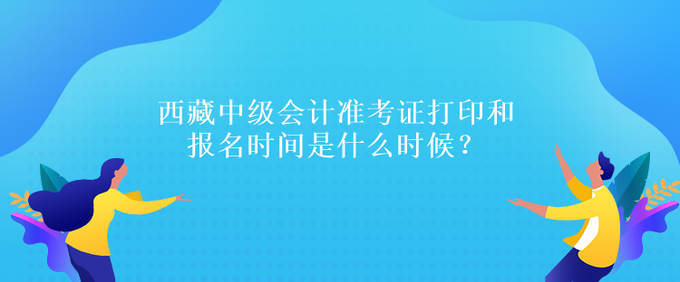 西藏中級會計(jì)準(zhǔn)考證打印和報(bào)名時間是什么時候？