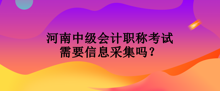 河南中級會計職稱考試需要信息采集嗎？