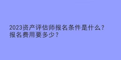 2023資產(chǎn)評(píng)估師報(bào)名條件是什么？報(bào)名費(fèi)用要多少？