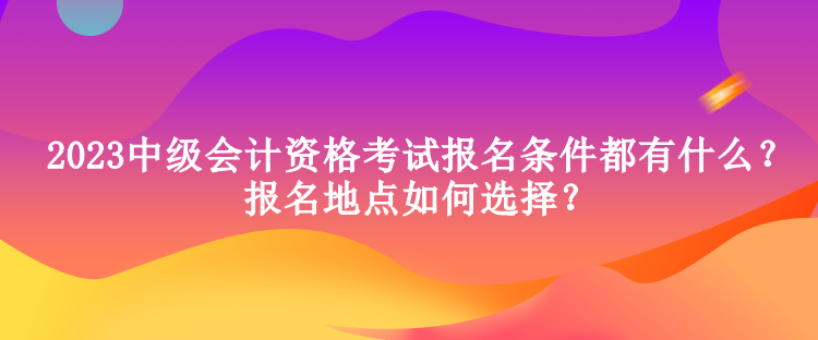 2023中級會計資格考試報名條件都有什么？報名地點如何選擇？