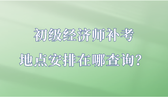 初級經(jīng)濟(jì)師補(bǔ)考地點(diǎn)安排在哪查詢？