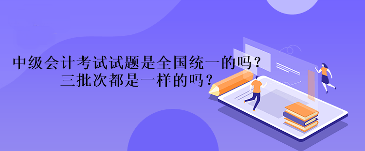 中級(jí)會(huì)計(jì)考試試題是全國統(tǒng)一的嗎？三批次都是一樣的嗎？