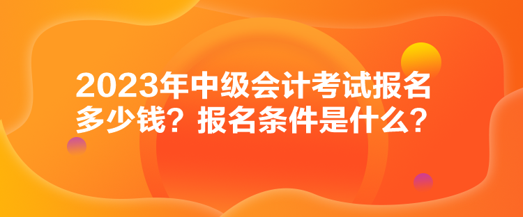 2023年中級(jí)會(huì)計(jì)考試報(bào)名多少錢？報(bào)名條件是什么？