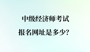 中級經(jīng)濟(jì)師考試報名網(wǎng)址是多少？