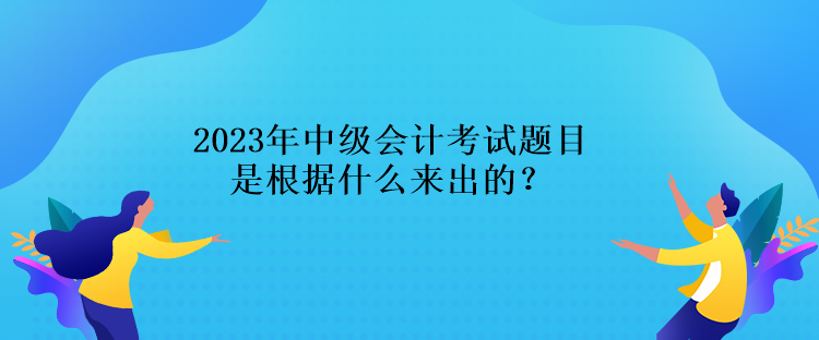 2023年中級會計考試題目是根據(jù)什么來出的？