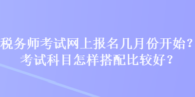 稅務(wù)師考試網(wǎng)上報(bào)名幾月份開始？考試科目怎樣搭配比較好？