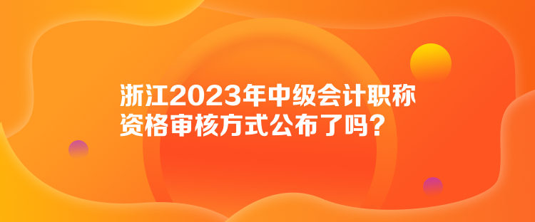 浙江2023年中級(jí)會(huì)計(jì)職稱資格審核方式公布了嗎？