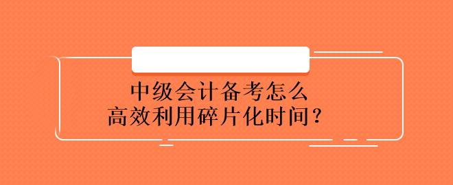 中級(jí)會(huì)計(jì)備考怎么高效利用碎片化時(shí)間？