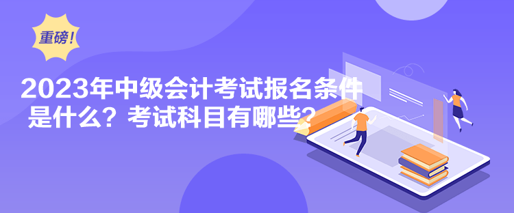 2023年中級會計考試報名條件是什么？考試科目有哪些？